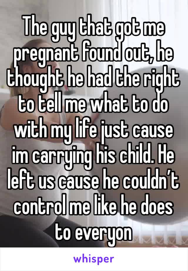 The guy that got me pregnant found out, he thought he had the right to tell me what to do with my life just cause im carrying his child. He left us cause he couldn’t control me like he does to everyon