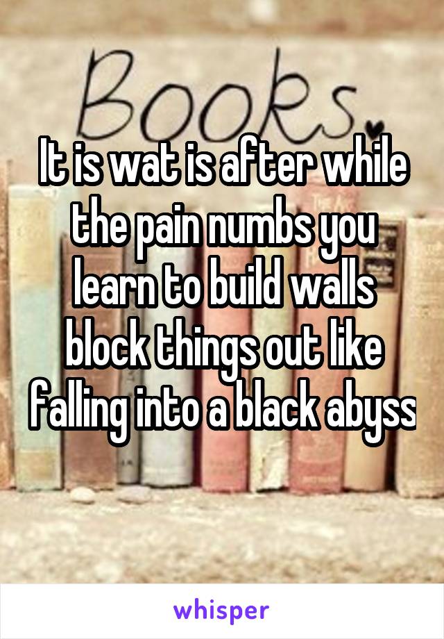 It is wat is after while the pain numbs you learn to build walls block things out like falling into a black abyss 