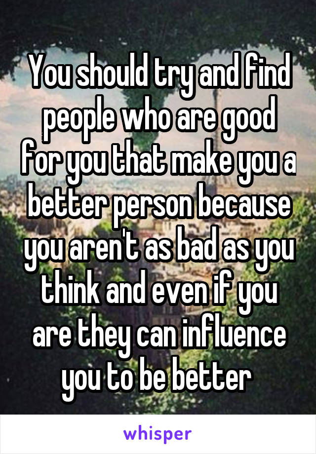 You should try and find people who are good for you that make you a better person because you aren't as bad as you think and even if you are they can influence you to be better 