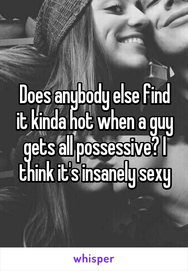 Does anybody else find it kinda hot when a guy gets all possessive? I think it's insanely sexy