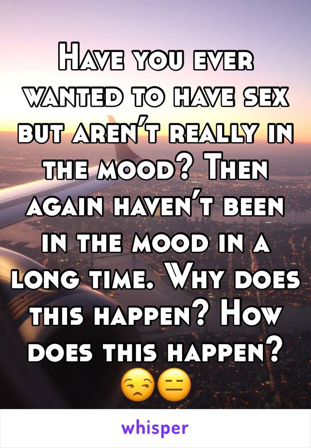 Have you ever wanted to have sex but aren’t really in the mood? Then again haven’t been in the mood in a long time. Why does this happen? How does this happen? 😒😑