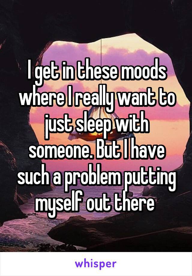 I get in these moods where I really want to just sleep with someone. But I have such a problem putting myself out there 