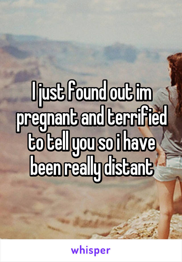 I just found out im pregnant and terrified to tell you so i have been really distant