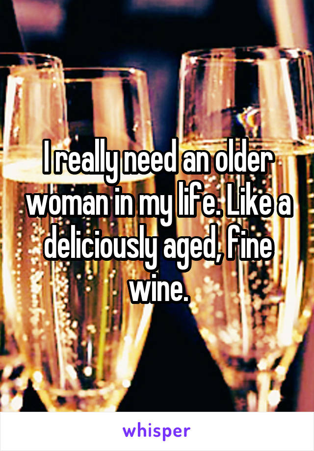 I really need an older woman in my life. Like a deliciously aged, fine wine.