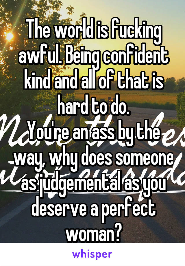 The world is fucking awful. Being confident kind and all of that is hard to do.
You're an ass by the way, why does someone as judgemental as you deserve a perfect woman?