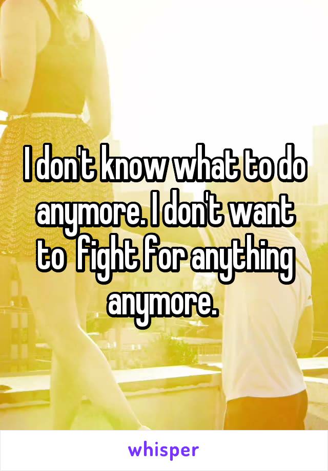 I don't know what to do anymore. I don't want to  fight for anything anymore. 