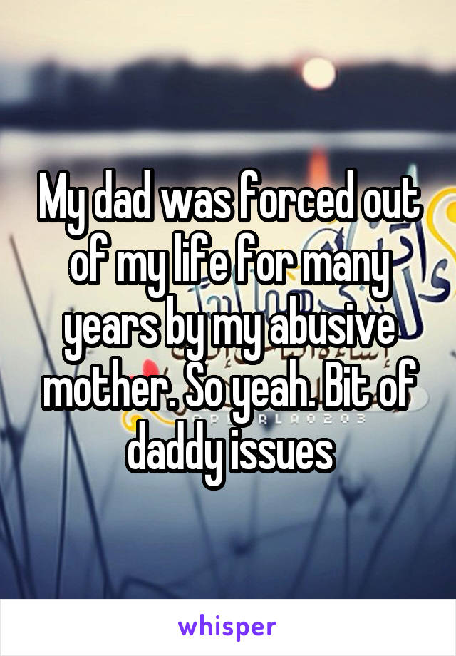 My dad was forced out of my life for many years by my abusive mother. So yeah. Bit of daddy issues