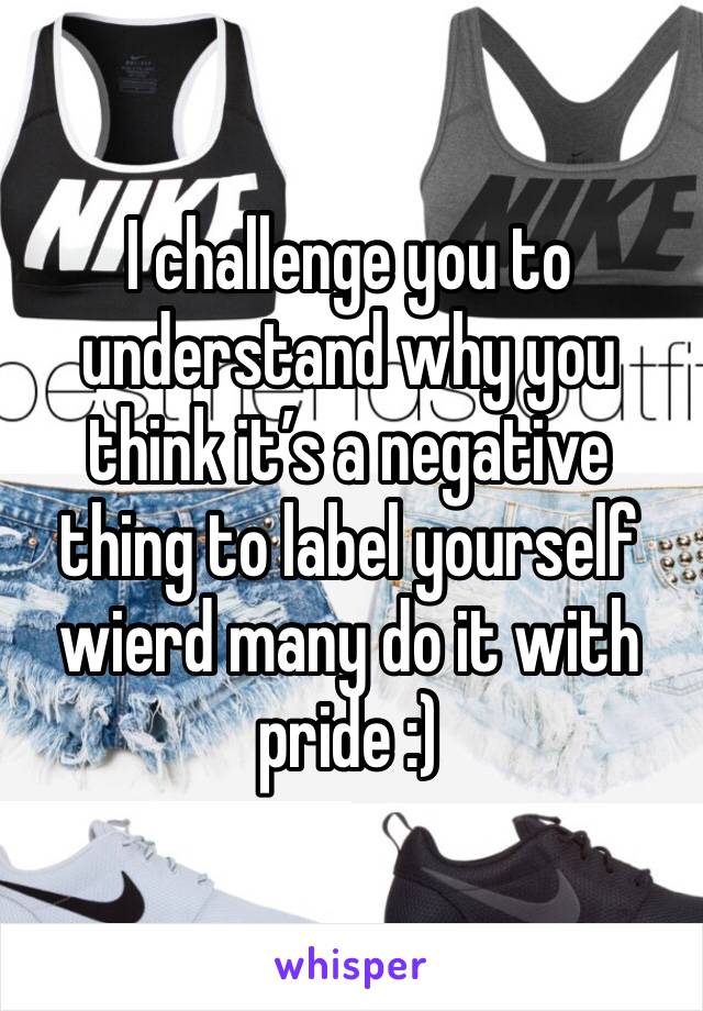 I challenge you to understand why you think it’s a negative thing to label yourself wierd many do it with pride :)