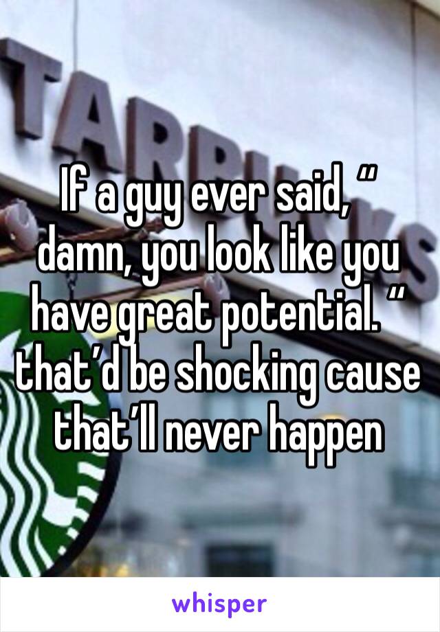 If a guy ever said, “ damn, you look like you have great potential. “ that’d be shocking cause that’ll never happen 