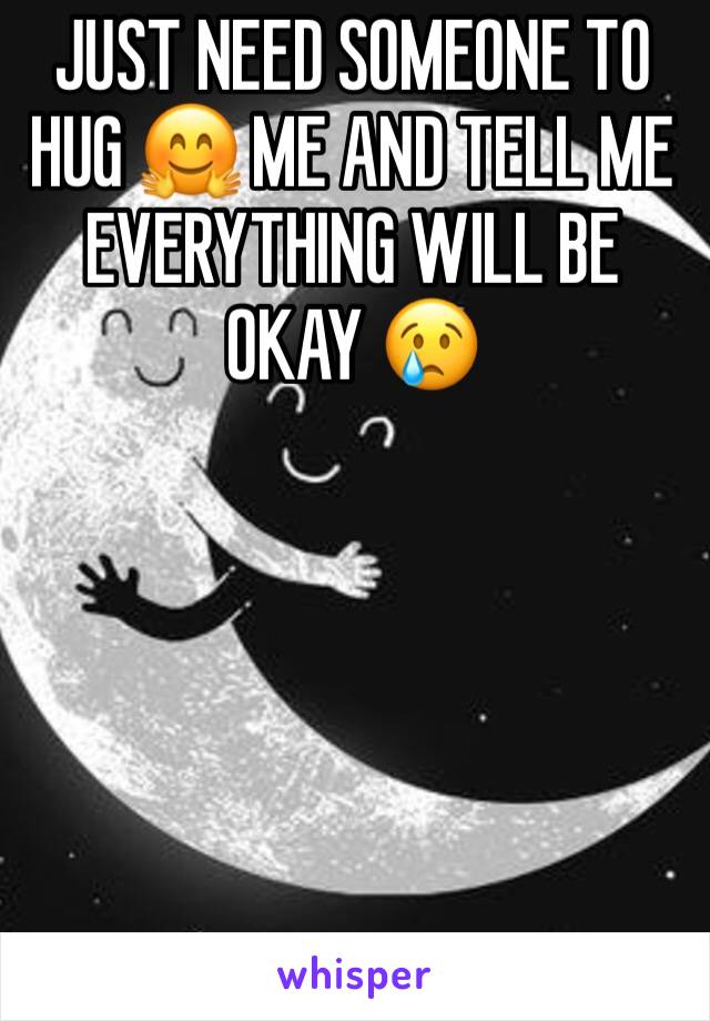 JUST NEED SOMEONE TO HUG 🤗 ME AND TELL ME EVERYTHING WILL BE OKAY 😢