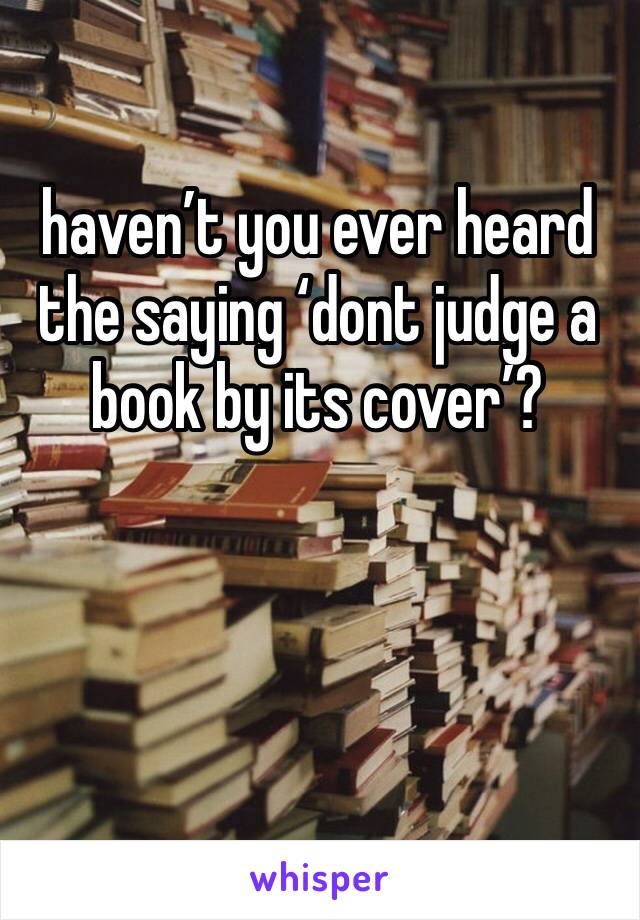 haven’t you ever heard the saying ‘dont judge a book by its cover’?