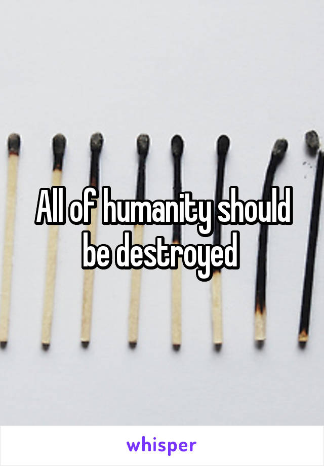 All of humanity should be destroyed 