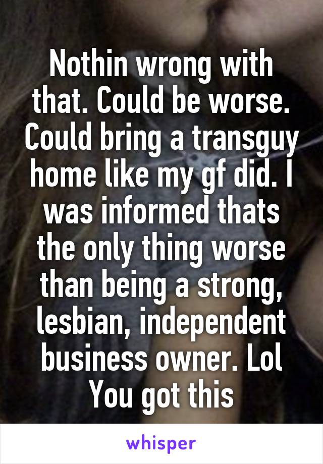 Nothin wrong with that. Could be worse. Could bring a transguy home like my gf did. I was informed thats the only thing worse than being a strong, lesbian, independent business owner. Lol You got this