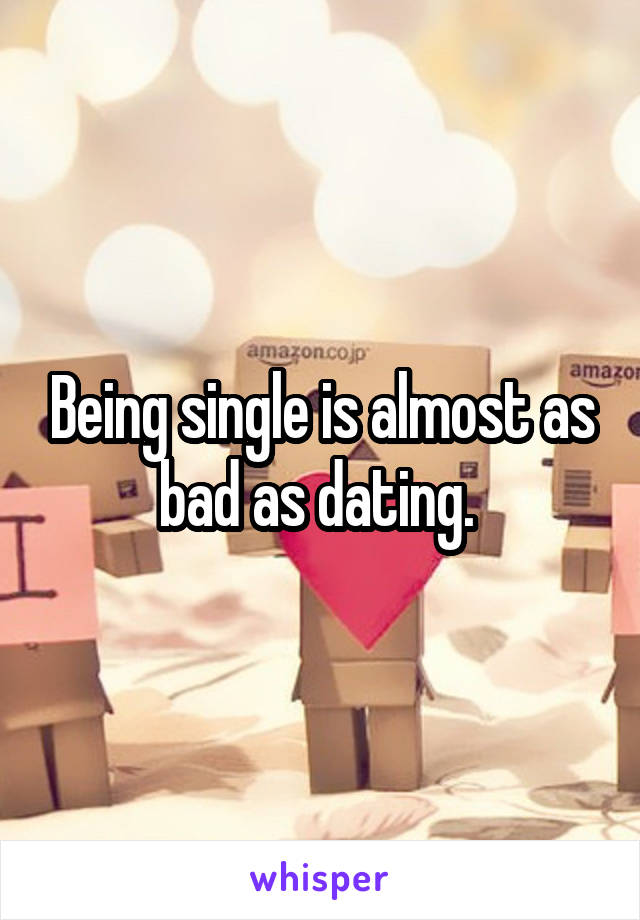 Being single is almost as bad as dating. 