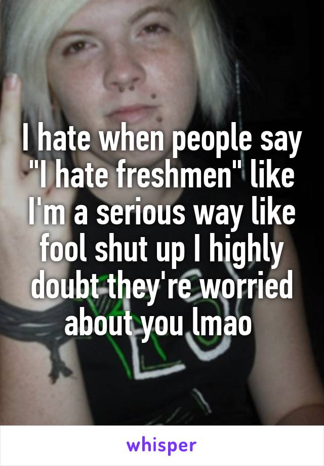 I hate when people say "I hate freshmen" like I'm a serious way like fool shut up I highly doubt they're worried about you lmao 