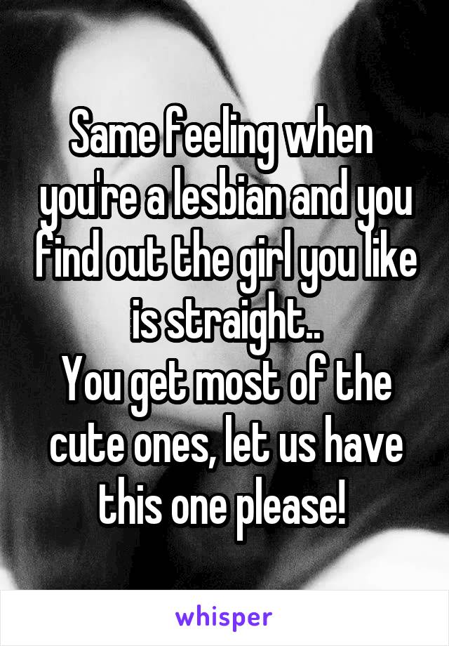 Same feeling when  you're a lesbian and you find out the girl you like is straight..
You get most of the cute ones, let us have this one please! 