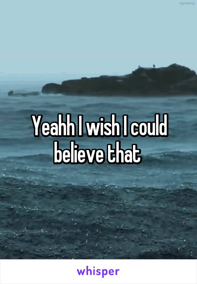 Yeahh I wish I could believe that 