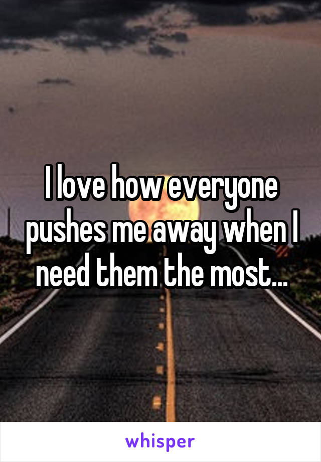 I love how everyone pushes me away when I need them the most...