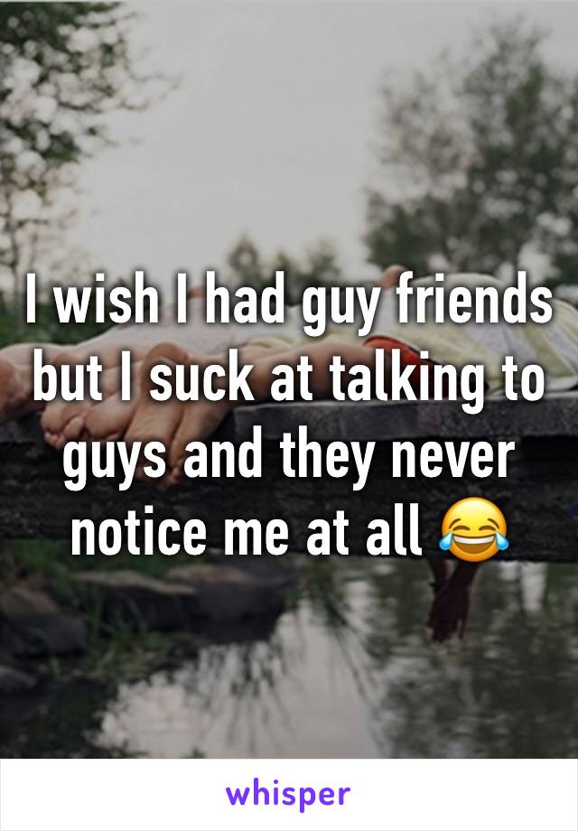 I wish I had guy friends but I suck at talking to guys and they never notice me at all 😂