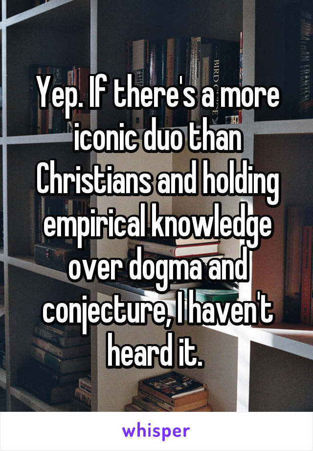 Yep. If there's a more iconic duo than Christians and holding empirical knowledge over dogma and conjecture, I haven't heard it. 