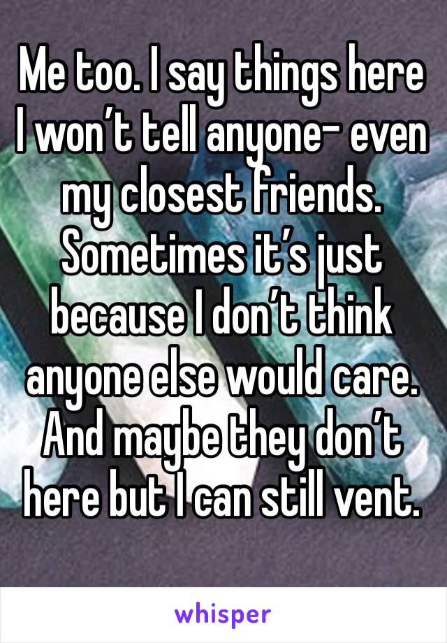 Me too. I say things here I won’t tell anyone- even my closest friends. Sometimes it’s just because I don’t think anyone else would care. And maybe they don’t here but I can still vent.