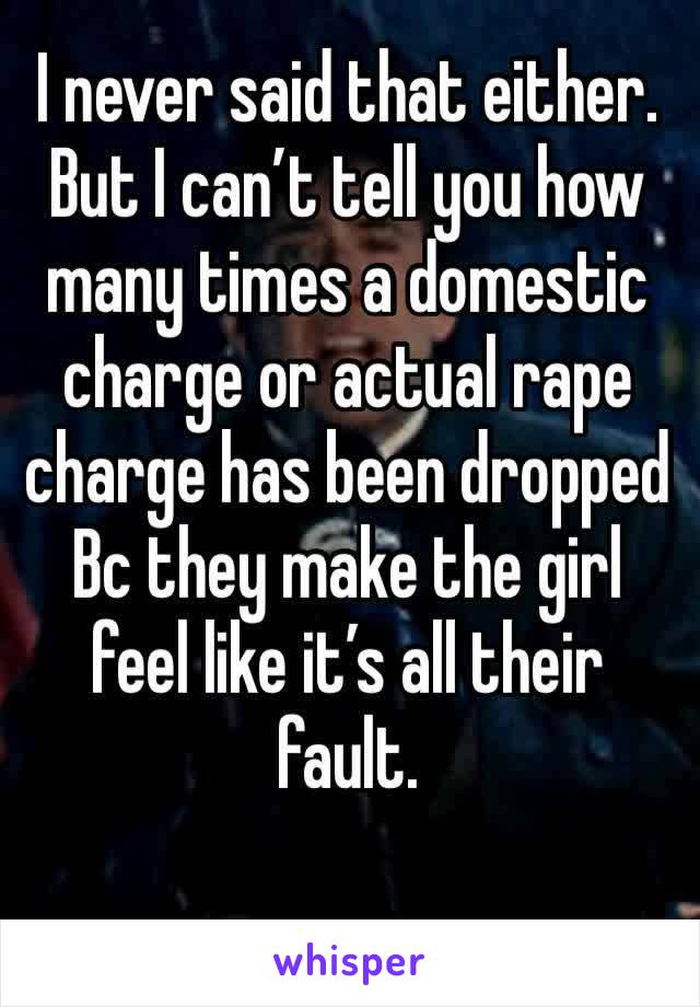 I never said that either. But I can’t tell you how many times a domestic charge or actual rape charge has been dropped Bc they make the girl feel like it’s all their fault.