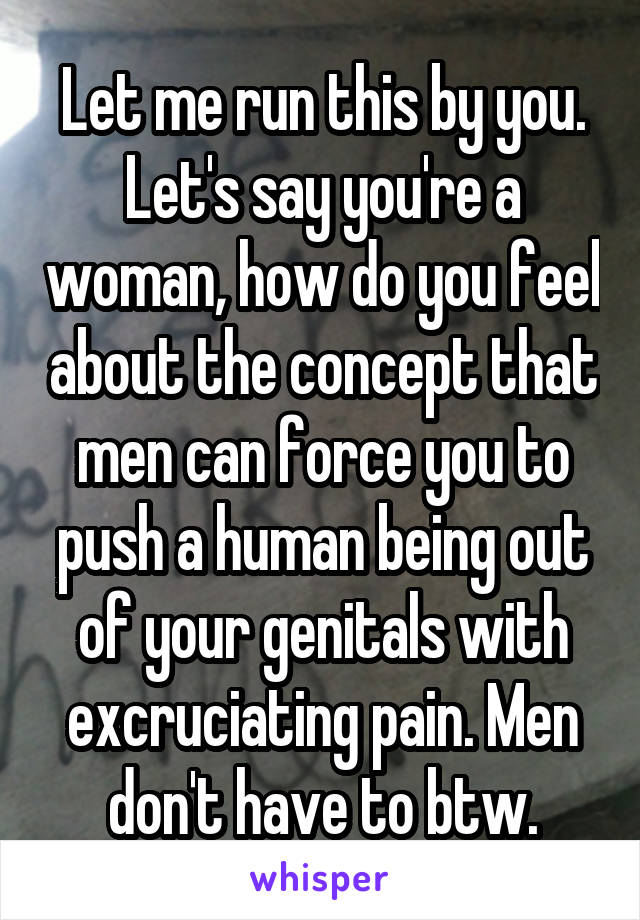 Let me run this by you. Let's say you're a woman, how do you feel about the concept that men can force you to push a human being out of your genitals with excruciating pain. Men don't have to btw.