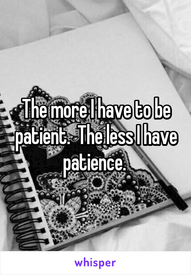 The more I have to be patient.  The less I have patience. 