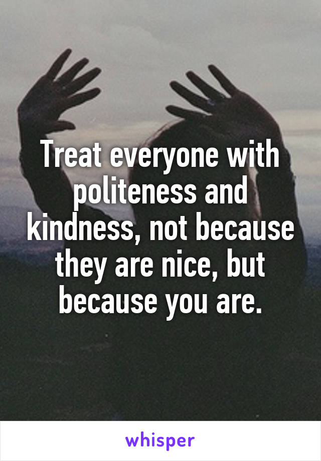 Treat everyone with politeness and kindness, not because they are nice, but because you are.