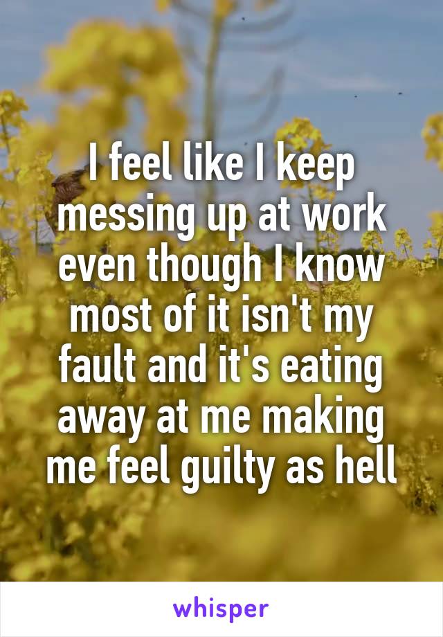 I feel like I keep messing up at work even though I know most of it isn't my fault and it's eating away at me making me feel guilty as hell