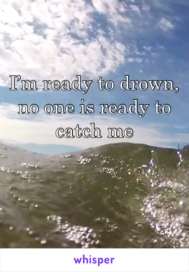 I’m ready to drown, no one is ready to catch me