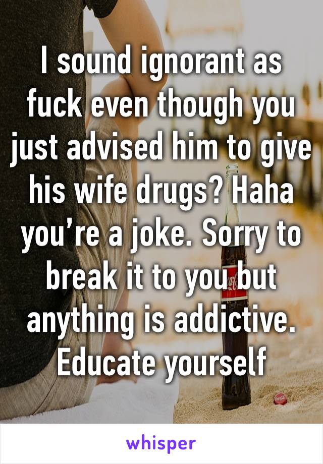 I sound ignorant as fuck even though you just advised him to give his wife drugs? Haha you’re a joke. Sorry to break it to you but anything is addictive. 
Educate yourself