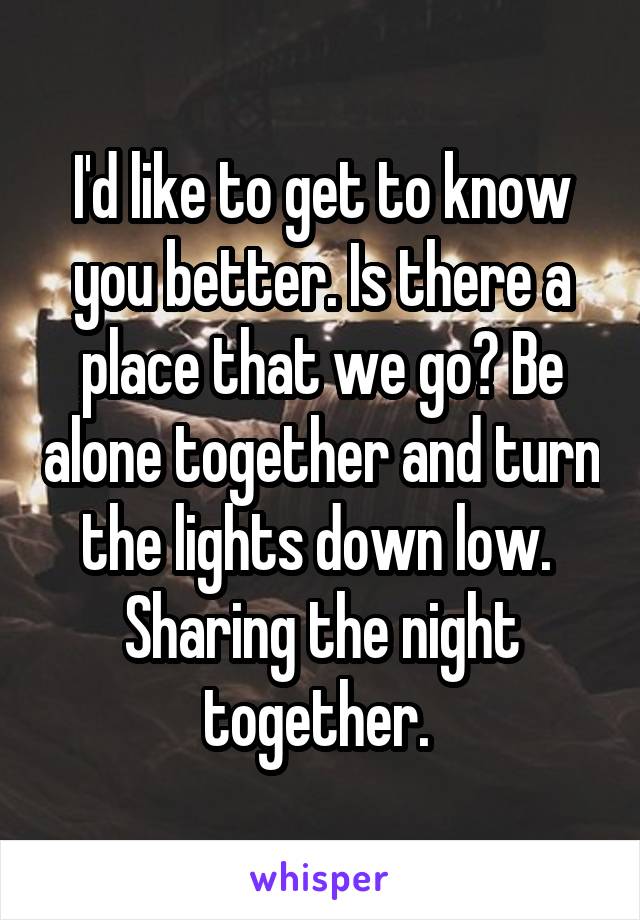 I'd like to get to know you better. Is there a place that we go? Be alone together and turn the lights down low. 
Sharing the night together. 