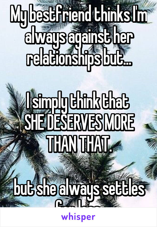 My bestfriend thinks I'm always against her relationships but...

I simply think that 
SHE DESERVES MORE THAN THAT.

but she always settles for less.