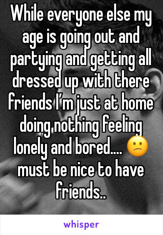 While everyone else my age is going out and partying and getting all dressed up with there friends I’m just at home doing nothing feeling lonely and bored.... 😕 must be nice to have friends.. 