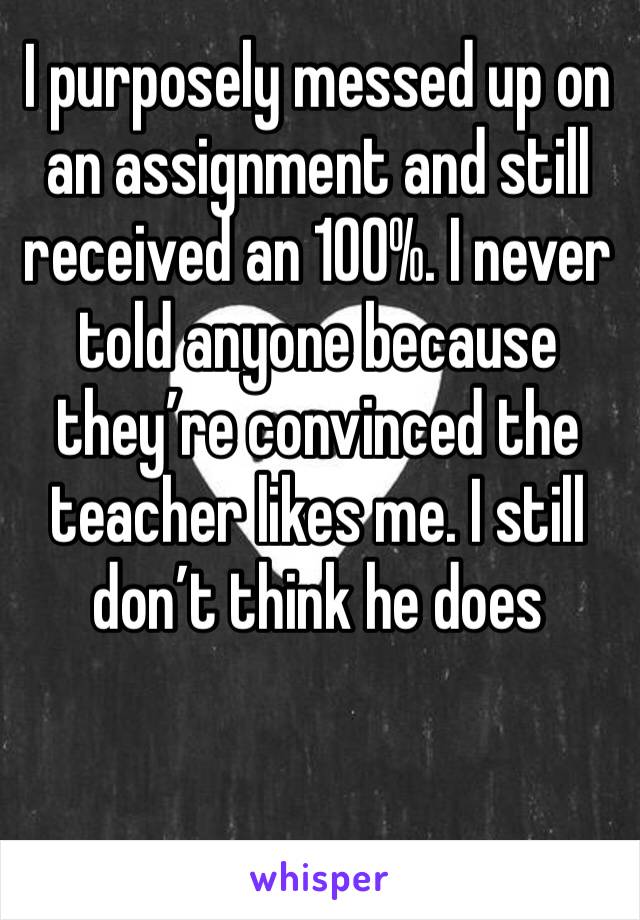 I purposely messed up on an assignment and still received an 100%. I never told anyone because they’re convinced the teacher likes me. I still don’t think he does 