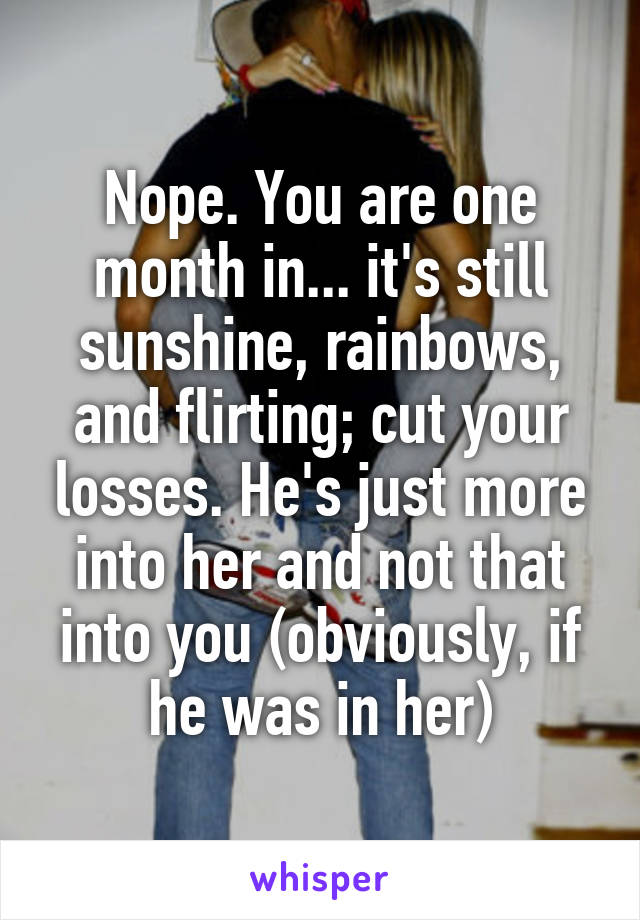 Nope. You are one month in... it's still sunshine, rainbows, and flirting; cut your losses. He's just more into her and not that into you (obviously, if he was in her)