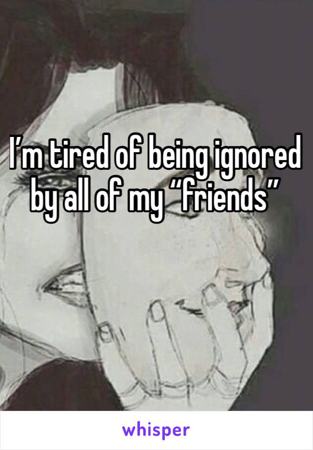 I’m tired of being ignored by all of my “friends”