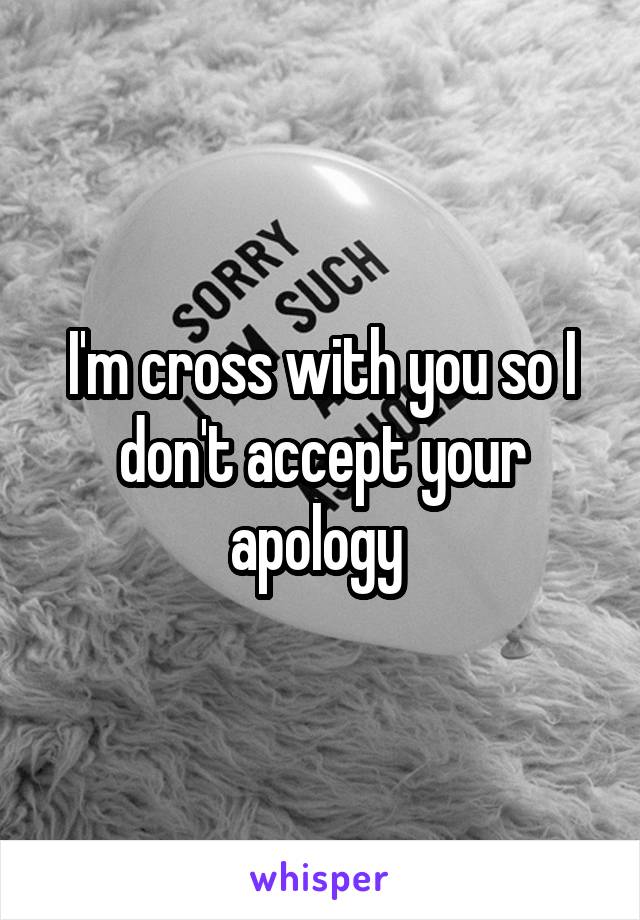 I'm cross with you so I don't accept your apology 
