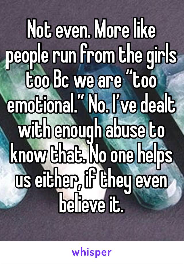 Not even. More like people run from the girls too Bc we are “too emotional.” No. I’ve dealt with enough abuse to know that. No one helps us either, if they even believe it.