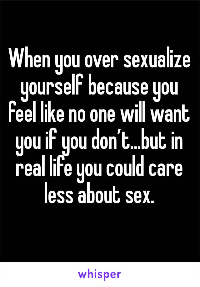 When you over sexualize yourself because you feel like no one will want you if you don’t...but in real life you could care less about sex. 