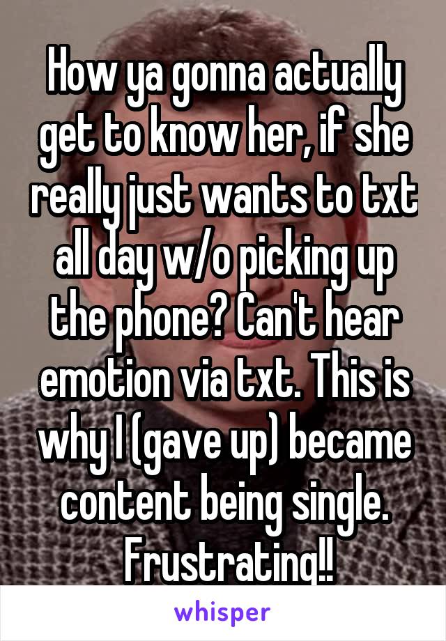 How ya gonna actually get to know her, if she really just wants to txt all day w/o picking up the phone? Can't hear emotion via txt. This is why I (gave up) became content being single.
 Frustrating!!