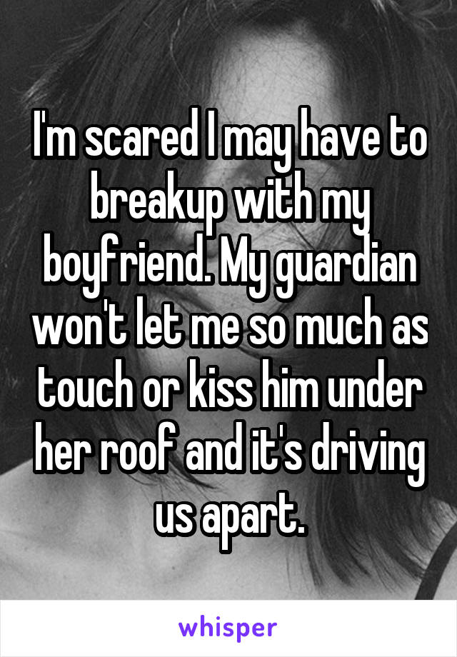 I'm scared I may have to breakup with my boyfriend. My guardian won't let me so much as touch or kiss him under her roof and it's driving us apart.