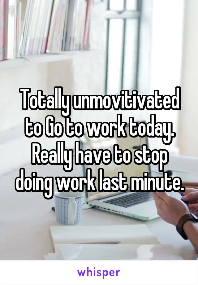 Totally unmovitivated to Go to work today. Really have to stop doing work last minute.