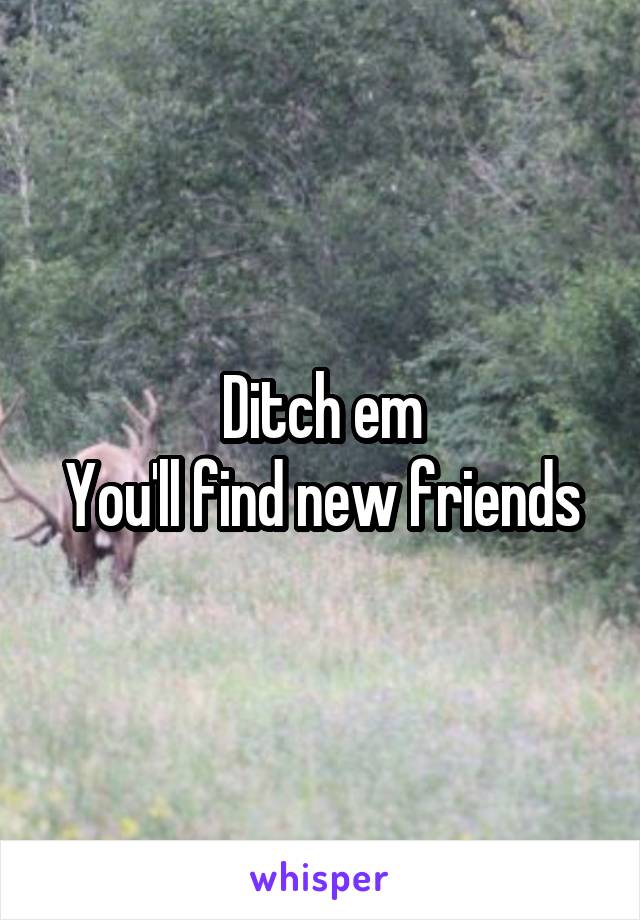 Ditch em
You'll find new friends