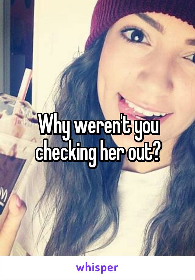 Why weren't you checking her out?