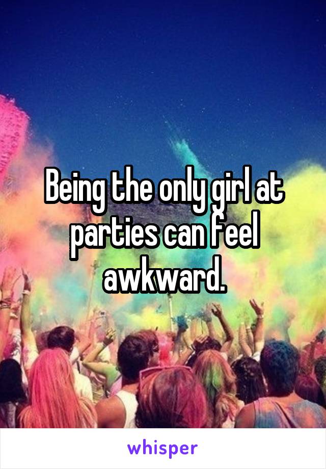 Being the only girl at parties can feel awkward.
