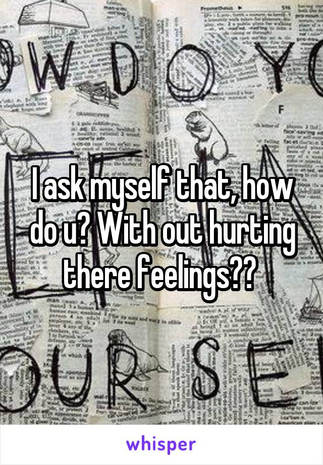 I ask myself that, how do u? With out hurting there feelings?? 