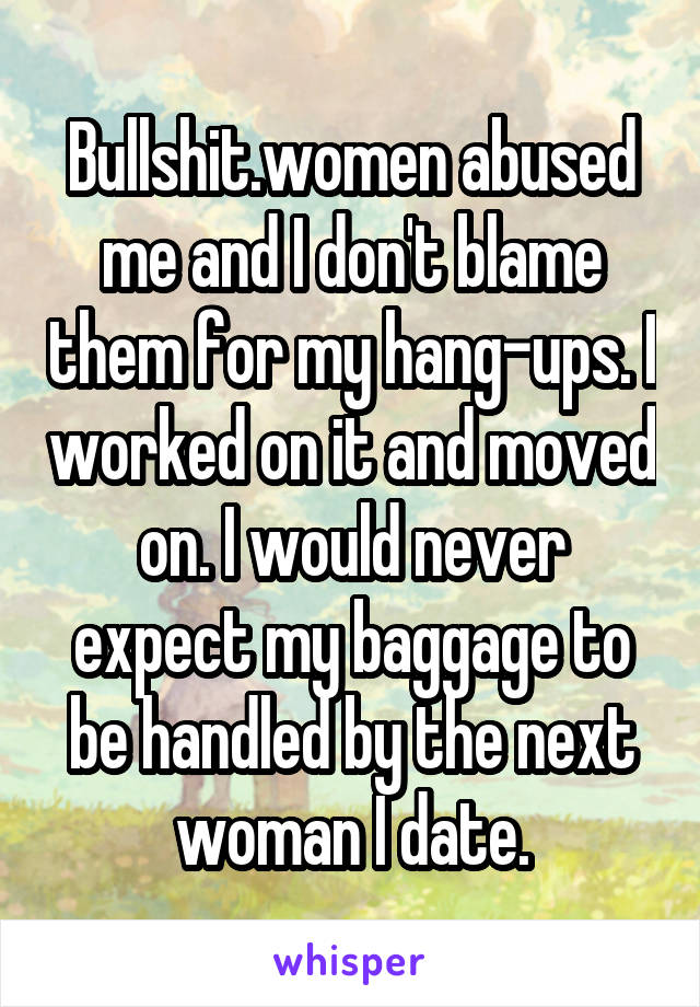 Bullshit.women abused me and I don't blame them for my hang-ups. I worked on it and moved on. I would never expect my baggage to be handled by the next woman I date.