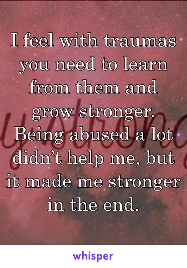 I feel with traumas you need to learn from them and grow stronger. Being abused a lot didn’t help me, but it made me stronger in the end.